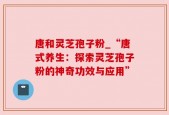 唐和灵芝孢子粉_“唐式养生：探索灵芝孢子粉的神奇功效与应用”