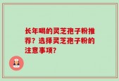 长年喝的灵芝孢子粉推荐？选择灵芝孢子粉的注意事项？