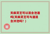 天麻灵芝可以混合泡酒吗(天麻灵芝可与酒混合冲泡吗？)