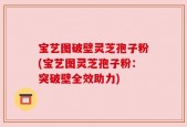 宝艺图破壁灵芝孢子粉(宝艺图灵芝孢子粉：突破壁全效助力)