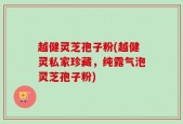 越健灵芝孢子粉(越健灵私家珍藏，纯露气泡灵芝孢子粉)