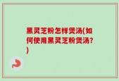黑灵芝粉怎样煲汤(如何使用黑灵芝粉煲汤？)