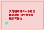 灵芝孢子粉与人参能否同时服用 探究二者同服的可行性