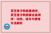 灵芝孢子粉胶囊测评_灵芝孢子粉胶囊全面测评：功效、成分与使用方法解析