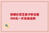 惊爆价灵芝孢子粉仅需300元一斤快来选购
