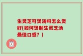生灵芝可煲汤吗怎么煲好(如何煲制生灵芝汤最佳口感？)