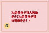 3g灵芝孢子粉大概是多少(3g灵芝孢子粉价格是多少？)