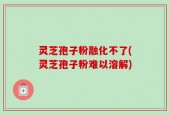 灵芝孢子粉融化不了(灵芝孢子粉难以溶解)