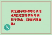 灵芝孢子粉和枸杞子泡水喝(灵芝孢子粉与枸杞子泡水，双倍护理身体！