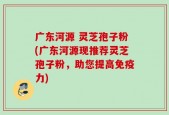 广东河源 灵芝孢子粉(广东河源现推荐灵芝孢子粉，助您提高免疫力)