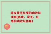 陈皮灵芝红枣的功效与作用(陈皮、灵芝、红枣的功效与作用)