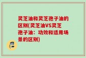 灵芝油和灵芝孢子油的区别(灵芝油VS灵芝孢子油：功效和适用场景的区别)