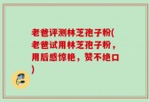 老爸评测林芝孢子粉(老爸试用林芝孢子粉，用后感惊艳，赞不绝口)