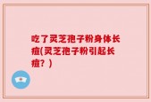 吃了灵芝孢子粉身体长痘(灵芝孢子粉引起长痘？)