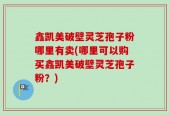 鑫凯美破壁灵芝孢子粉哪里有卖(哪里可以购买鑫凯美破壁灵芝孢子粉？)