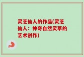 灵芝仙人的作品(灵芝仙人：神奇自然灵草的艺术创作)