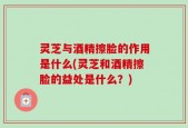 灵芝与酒精擦脸的作用是什么(灵芝和酒精擦脸的益处是什么？)