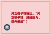 灵芝孢子粉解压_“灵芝孢子粉：缓解压力，提升健康”)