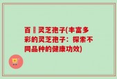 百樣灵芝孢子(丰富多彩的灵芝孢子：探索不同品种的健康功效)