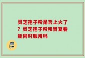 灵芝孢子粉是否上火了？灵芝孢子粉和胃复春能同时服用吗