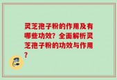 灵芝孢子粉的作用及有哪些功效？全面解析灵芝孢子粉的功效与作用？