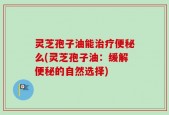 灵芝孢子油能治疗便秘么(灵芝孢子油：缓解便秘的自然选择)