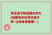 灵芝孢子粉经期吃多久(经期每天吃灵芝孢子粉~让身体更健康！)