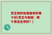 灵芝养肝和葛根养肝哪个好(灵芝与葛根：哪个更适合养肝？)