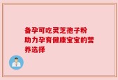 备孕可吃灵芝孢子粉 助力孕育健康宝宝的营养选择