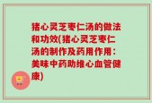 猪心灵芝枣仁汤的做法和功效(猪心灵芝枣仁汤的制作及药用作用：美味中药助维心血管健康)