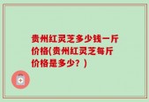 贵州红灵芝多少钱一斤价格(贵州红灵芝每斤价格是多少？)