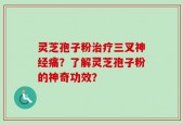 灵芝孢子粉治疗三叉神经痛？了解灵芝孢子粉的神奇功效？
