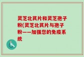 灵芝北芪片和灵芝孢子粉(灵芝北芪片与孢子粉——加强您的免疫系统