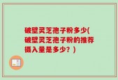 破壁灵芝孢子粉多少(破壁灵芝孢子粉的推荐摄入量是多少？)