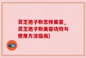 灵芝孢子粉怎样美容_灵芝孢子粉美容功效与使用方法指南)
