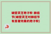 破壁灵芝袍子粉 肺结节(破壁灵芝对肺结节有显著效果的袍子粉)