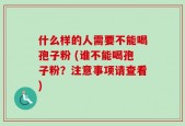 什么样的人需要不能喝孢子粉 (谁不能喝孢子粉？注意事项请查看)