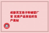 成都灵芝孢子粉破壁厂家 优质产品背后的生产奥秘
