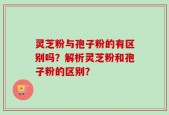 灵芝粉与孢子粉的有区别吗？解析灵芝粉和孢子粉的区别？