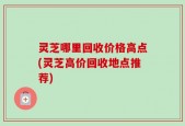 灵芝哪里回收价格高点(灵芝高价回收地点推荐)