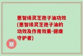 惠智缘灵芝孢子油功效(惠智缘灵芝孢子油的功效及作用效果-健康守护者)