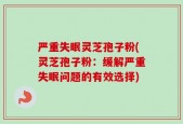 严重失眠灵芝孢子粉(灵芝孢子粉：缓解严重失眠问题的有效选择)