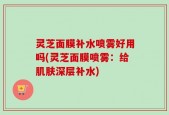 灵芝面膜补水喷雾好用吗(灵芝面膜喷雾：给肌肤深层补水)