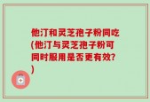 他汀和灵芝孢子粉同吃(他汀与灵芝孢子粉可同时服用是否更有效？)