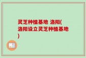 灵芝种植基地 洛阳(洛阳设立灵芝种植基地)
