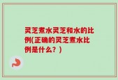 灵芝煮水灵芝和水的比例(正确的灵芝煮水比例是什么？)