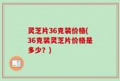 灵芝片36克装价格(36克装灵芝片价格是多少？)