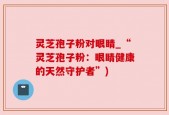 灵芝孢子粉对眼睛_“灵芝孢子粉：眼睛健康的天然守护者”)