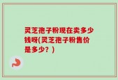 灵芝孢子粉现在卖多少钱呀(灵芝孢子粉售价是多少？)