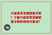 六益灵灵芝破壁孢子粉？了解六益灵灵芝破壁孢子粉的功效与用法？